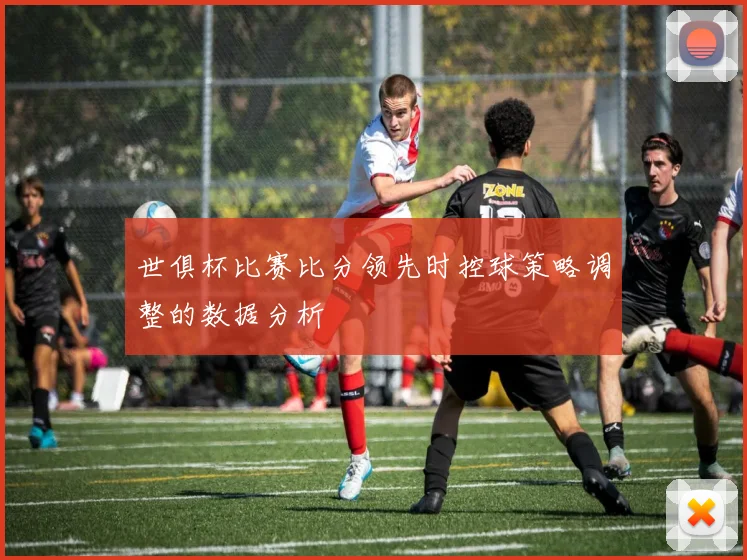 世俱杯比赛比分领先时控球策略调整的数据分析