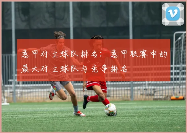 意甲对立球队排名：意甲联赛中的最大对立球队与竞争排名
