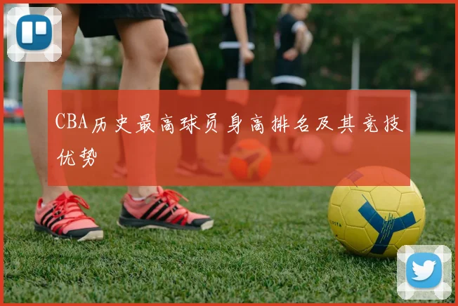 CBA历史最高球员身高排名及其竞技优势