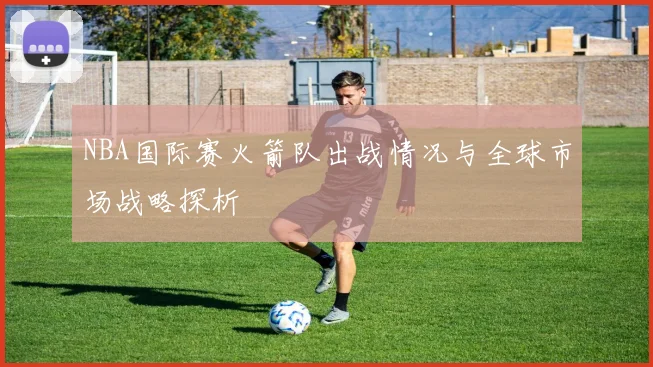NBA国际赛火箭队出战情况与全球市场战略探析