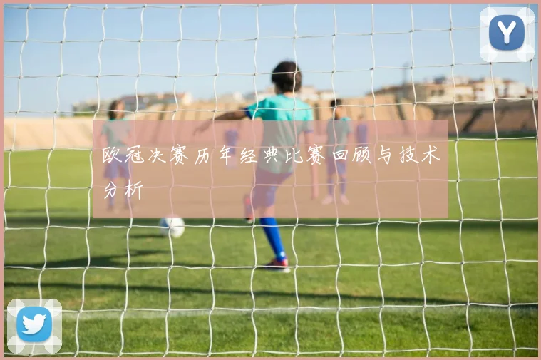 欧冠决赛历年经典比赛回顾与技术分析